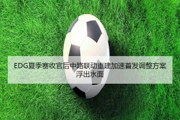 EDG夏季赛收官后中路联动重建加速首发调整方案浮出水面