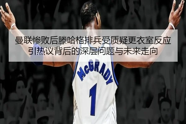 曼联惨败后滕哈格排兵受质疑更衣室反应引热议背后的深层问题与未来走向